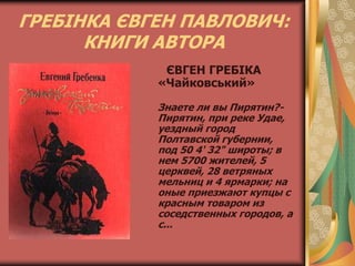 ГРЕБІНКА ЄВГЕН ПАВЛОВИЧ:
КНИГИ АВТОРА
ЄВГЕН ГРЕБІКА
«Чайковський»
Знаете ли вы Пирятин?-
Пирятин, при реке Удае,
уездный город
Полтавской губернии,
под 50 4' 32" широты; в
нем 5700 жителей, 5
церквей, 28 ветряных
мельниц и 4 ярмарки; на
оные приезжают купцы с
красным товаром из
соседственных городов, а
с...
 