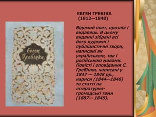 ЄВГЕН ГРЕБІКА
(1812—1848)
Відомий поет, прозаїк і
видавець. В цьому
виданні зібрані всі
його художні і
публіцистичні твори,
написані як
українською, так і
російською мовами.
Повісті і оповідання Є.
Гребінки, написані у
1847 — 1848 рр.,
нариси (1844—1846)
та статті на
літературно-
громадські теми
(1887— 1845).
 