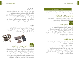 36
37
)Cannabis( ‫ب‬ ّ‫القن‬
‫على‬ ‫والبالغين‬ ‫باب‬ ّ
‫الش‬ ‫لدى‬ ‫ب‬ ّ‫القن‬ ‫استهالك‬ ‫في‬ ‫ازدياد‬ ‫هناك‬
.‫واء‬ ّ
‫الس‬
‫ة؟‬ ّ‫الحقيقي‬ ‫مخاطره‬ ‫هي‬ ‫ما‬
‫غير‬ ‫األولى‬ ‫ة‬ ّ
‫الماد‬ )joint( ‫ب‬ ّ‫القن‬ ”‫“لفافة‬ ‫عد‬ ُ‫ت‬
.‫مجتمعنا‬ ‫في‬ ‫ستهلكة‬ ُ
‫الم‬ ‫المشروعة‬
‫ب؟‬ ّ‫القن‬ ‫هو‬ ‫ما‬
‫عن‬ ‫المسؤول‬ ،‫ب‬ ّ‫للقن‬ ‫ال‬ ّ
‫الفع‬ ‫العنصر‬ ّ
‫إن‬
‫التتراهيدروكنابينول‬ ‫هو‬ ،‫ة‬ ّ‫النفسي‬ ‫أثيرات‬ ّ‫الت‬
‫قائمة‬ ‫ضمن‬ ‫درج‬ ُ
‫الم‬ )tetrahydrocannabinol(
‫طريقة‬ ‫بحسب‬ ً‫كثيرا‬ ‫تركيزه‬ ‫نسبة‬ ‫تختلف‬ .‫رات‬ ّ
‫المخد‬
.‫ة‬ ّ
‫الماد‬ ‫ومصدر‬ ‫حضير‬ ّ‫الت‬
‫شكله؟‬ ‫هو‬ ‫ما‬
،‫العشبة‬ :‫أشكال‬ ‫ثالثة‬ ‫في‬ ‫ر‬ ّ
‫متوف‬ ‫نبات‬ ‫ب‬ ّ‫القن‬
.‫والزيت‬ ،‫الحشيش‬
-
-
)‫(المريجوانة‬ ‫العشبة‬
‫زهرة‬ ُ
‫م‬ ‫وأطراف‬ ‫وأعناق‬ ‫أوراق‬ ‫عن‬ ‫عبارة‬ ‫هي‬
‫في‬ ّ
‫لف‬ ُ‫وت‬ ‫بغ‬ ّ‫بالت‬ ‫ممزوجة‬ ً‫عادة‬ ‫ن‬ ّ
‫دخ‬ ُ‫ت‬ .‫ة‬ ّ
‫مجفف‬
‫الصاروخ‬ ،‫(اللفافة‬ ‫يجارة‬ ّ
‫الس‬ ‫مثل‬ ّ
‫مخروطي‬ ‫شكل‬
…‫الخ‬ ،)stick( ‫القضيب‬ ،)joint(
‫الحشيش‬ -
‫زهرة‬ ُ
‫الم‬ ‫األطراف‬ ‫من‬ ‫ج‬ َ‫ستخر‬ ُ‫ت‬ ‫ة‬ ّ
‫ماد‬ ‫عن‬ ‫عبارة‬ ‫هو‬
‫وقضبان‬ ‫مضغوطة‬ ‫صفائح‬ ‫شكل‬ ‫له‬ .‫بتة‬ ّ‫للن‬
.‫اإلنتاج‬ ‫مناطق‬ ‫حسب‬ ‫اللون‬ ‫صفراء‬ ‫أو‬ ‫ية‬ ّ‫بن‬ ،‫خضراء‬
.”‫“اللفافة‬ :‫بغ‬ ّ‫بالت‬ ً‫ممزوجا‬ ً‫عادة‬ ‫ن‬ ّ
‫دخ‬ ُ‫ي‬
‫أقل‬ ‫أو‬ ‫أكثر‬ ،‫خرى‬ُ‫أ‬ ‫مواد‬ ‫مع‬ ‫الحشيش‬ ‫مزج‬ ُ‫ي‬ ‫ما‬ ً‫غالبا‬
.)paraffin( ‫رافين‬ َ‫والب‬ ‫الحناء‬ ‫غرار‬ ‫على‬ ،‫ية‬ ّ
‫م‬ ُ
‫س‬
‫يت‬ ّ‫الز‬ -
‫أكثر‬ ‫ال‬ ّ
‫الفع‬ ‫العنصر‬ ‫صبح‬ ُ‫ي‬ ،‫ة‬ ّ
‫الماد‬ ‫هذه‬ ‫في‬
‫وال‬ ،‫غليون‬ ‫بواسطة‬ ً‫عادة‬ ‫ستهلك‬ ُ‫ت‬ ‫وهي‬ ،ً‫تركيزا‬
.‫الحاضر‬ ‫الوقت‬ ‫في‬ ‫بكثرة‬ ‫ستعمل‬ ُ‫ت‬
‫ومخاطره‬ ‫ب‬ ّ‫القن‬ ‫مفاعيل‬
‫مستهلكه‬ ‫عند‬ ‫ك‬ ّ‫حر‬ ُ‫ي‬ ‫فهو‬ :‫مختلفة‬ ‫مفاعيل‬ ‫ب‬ ّ‫للقن‬
‫أو‬ ،‫الخفيف‬ ‫بالمرح‬ ‫المرء‬ ‫يشعر‬ ‫فقد‬ ‫ة؛‬ ّ
‫عد‬ ‫مشاعر‬
.‫عاس‬ ّ‫بالن‬ ‫أو‬ ،‫حك‬ ّ
‫الض‬ ‫في‬ ‫غبة‬ ّ‫بالر‬ ‫أو‬ ،‫احة‬ ّ‫بالر‬
‫إلى‬ ً‫فورا‬ ‫ي‬ ّ
‫يؤد‬ ‫قد‬ ‫كبيرة‬ ‫ات‬ ّ‫بكمي‬ ‫االستهالك‬ ّ
‫إن‬
‫تشويش‬ ‫وإلى‬ ،‫ما‬ ‫عمل‬ ‫إنجاز‬ ‫في‬ ‫صعوبات‬
‫ب‬ ّ‫القن‬ | ‫ة‬ ّ‫األساسي‬ ‫المواد‬ ‫ب‬ ّ‫القن‬ | ‫ة‬ ّ‫األساسي‬ ‫المواد‬
 