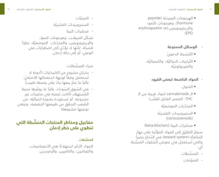 66
67
•	
peptide( ‫ة‬ ّ‫الببتيدي‬ ‫الهرمونات‬
،‫مو‬ ّ‫الن‬ ‫وهرمونات‬ ،)hormone
erythropoietin or( ‫واإلريتروبويتين‬
)EPO
-
-
‫الممنوعة‬ ‫الوسائل‬
•	
ّ‫ي‬‫الدمو‬ ‫نشيط‬ ّ‫الت‬
•	
،‫ة‬ ّ‫والكيميائي‬ ،‫ة‬ ّ‫الدوائي‬ ‫ركيبات‬ ّ‫الت‬
‫ة‬ ّ‫والفيزيولوجي‬
-
-
‫القيود‬ ‫لبعض‬ ‫الخاضعة‬ ‫المواد‬
•	
‫الكحول‬
•	
‫الـ‬ ‫من‬ ‫قريبة‬ ‫(مواد‬ cannabinoids ‫الـ‬
)‫ب‬ ّ‫للقن‬ ‫الفاعل‬ ‫العنصر‬ ،THC
•	
‫ة‬ ّ‫الموضعي‬ ‫رات‬ ّ
‫المخد‬
•	
‫ة‬ ّ‫القشري‬ ‫الستيروييدات‬
)corticosteroids(
•	
)beta-blockers( ‫البيتا‬ ‫رات‬ ّ
‫محص‬
‫جهاز‬ ‫على‬ ‫رة‬ ّ‫المؤث‬ ‫المواد‬ ‫إلى‬ ‫ق‬ ّ‫التطر‬ ّ
‫سيتم‬
ً‫حصرا‬ ‫ماغ‬ ّ
‫الد‬ ‫في‬ )reward system( ‫المكافأة‬
،‫ط‬ ّ
‫المنش‬ ‫لوك‬ ّ
‫الس‬ ‫معرض‬ ‫في‬ ‫عمل‬ َ‫ست‬ ُ‫ت‬ ‫والتي‬
:‫أي‬
-
-
‫طات‬ ّ
‫المنش‬
-
-
‫مات‬ ّ
‫المنو‬
-
-
‫ات‬ ّ‫المبني‬
-
-
‫ة‬ ّ‫القشري‬ ‫الستيروييدات‬
-
-
‫البيتا‬ ‫رات‬ ّ
‫محص‬
، ّ
‫النمو‬ ‫وهرمونات‬ ،‫المبيالت‬ ‫ّل‬‫ك‬‫تش‬
ً‫خطرا‬ ،‫ة‬ ّ‫الموضعي‬ ‫رات‬ ّ
‫والمخد‬ ،‫واإلريتروبويتين‬
‫في‬ ‫اضطرابات‬ ‫إلى‬ ‫ي‬ ّ
‫تؤد‬ ‫ال‬ ‫ها‬ ّ‫لكن‬ .‫ة‬ ّ
‫للصح‬
.‫إدمان‬ ‫حالة‬ ‫إلى‬ ‫أو‬ ،‫الوعي‬
:‫طات‬ ّ
‫المنش‬ ‫شراء‬
-
-
‫ال‬ ‫(أدوية‬ ‫يدليات‬ ّ
‫الص‬ ‫من‬ ‫مشروع‬ ٍ‫بشكل‬
، ّ
‫األصلي‬ ‫استعمالها‬ ‫لوجهة‬ ً‫وفقا‬ ‫ستعمل‬ ُ‫ت‬
)‫طبيب‬ ‫وصفة‬ ‫على‬ ً‫بناء‬ ‫بيعها‬ ّ
‫يتم‬ ‫ما‬ ً‫غالبا‬
-
-
‫محيط‬ ‫رها‬ ّ
‫يوف‬ ‫ما‬ ً‫غالبا‬ ،‫وداء‬ ّ
‫الس‬ ‫وق‬ ّ
‫الس‬ ‫في‬
‫غير‬ ‫مختبرات‬ ‫في‬ ‫نتجة‬ ُ
‫م‬ ‫(أكانت‬ ‫ستهلك‬ ُ
‫الم‬
‫من‬ ،‫ة‬ ّ‫احتيالي‬ ‫بصورة‬ ‫وردة‬ َ‫ست‬ ُ
‫م‬ ‫أو‬ ،‫مشروعة‬
‫وتبقى‬ ،‫الحقيقية‬ ‫طبيعتها‬ ‫من‬ ‫ق‬ ّ
‫التحق‬ ‫عب‬ ّ
‫الص‬
)‫مشبوهة‬ ‫نوعيتها‬
‫التي‬ ‫طة‬ ّ
‫المنش‬ ‫المنتجات‬ ‫ومخاطر‬ ‫مفاعيل‬
‫إدمان‬ ‫خطر‬ ‫على‬ ‫تنطوي‬
‫طات‬ ّ
‫المنش‬
،‫األنفيتامينات‬ ‫هي‬ ً‫استهالكا‬ ‫األكثر‬ ‫المواد‬
.‫واإلفيدرين‬ ،‫والكافيين‬ ،‫والكوكايين‬
‫ط‬ ّ
‫نش‬ ُ
‫الم‬ ‫لوك‬ ّ
‫الس‬ | ‫ة‬ ّ‫األساسي‬ ‫المواد‬ ‫ط‬ ّ
‫نش‬ ُ
‫الم‬ ‫لوك‬ ّ
‫الس‬ | ‫ة‬ ّ‫األساسي‬ ‫المواد‬
 