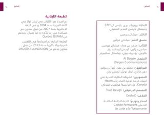 94
95
CPLT ‫ال‬ ‫رئيس‬ ‫بيري‬ ‫رودريك‬ :‫االدارة‬
‫التنفيذي‬ ‫المدير‬ ‫جارمين‬ ‫وميشال‬
‫جيرمين‬ ‫ميشال‬ :‫الناشر‬
‫جولين‬ ‫ميالني‬ :‫النشر‬ ‫منسق‬
،‫جيرمين‬ ‫ميشال‬ ،‫عمار‬ ‫بن‬ ‫محمد‬ :‫اب‬ ّ‫الكت‬
‫بيار‬ ،‫ليونارد‬ ‫لويس‬ ،‫جولين‬ ‫ميالين‬
‫سكنيبرجر‬ ‫وباسكال‬ ،‫بيري‬ ‫رودريك‬ ،‫باكوين‬
Al Daigen :‫المترجم‬
)Daigen Communications(
،‫بوغو‬ ‫مورين‬ ،‫عمار‬ ‫بن‬ ‫محمد‬ :‫المراجعون‬
‫باري‬ ‫لويس‬ ،‫نويل‬ ‫لوال‬ ،‫ماكاي‬ ‫دون‬
‫في‬ ‫الكندية‬ ‫الملكية‬ ‫الشرطة‬ :‫المصورون‬
Health،‫المخدرات‬ ‫توعية‬ ‫خدمة‬ ‫كيبيك‬
‫صيدلي‬ ‫جويفين‬ ‫فرنسوا‬-‫جان‬ ،Canada
Trucs Design :‫الجرافيكي‬ ‫المصمم‬
DechoD :‫الغالف‬
‫لمكافحة‬ ‫الدائمة‬ ‫اللجنة‬ :‫وتوزيع‬ ‫اصدار‬
Comite Permanent ‫االدمان‬
de Lutte a la Toxicomanie
‫المراجع‬ ‫المراجع‬
‫اللبنانية‬ ‫الطبعة‬
‫في‬ ً
‫اوال‬ ‫لبنان‬ ‫في‬ ‫الكتاب‬ ‫هذا‬ ‫اصدار‬ ‫تم‬
‫اللغة‬ ‫في‬ ‫و‬ 2004 ‫سنة‬ ‫العربية‬ ‫اللغة‬
‫مع‬ ‫سكون‬ ‫قبل‬ ‫من‬ 2007 ‫سنة‬ ‫االنكليزية‬
‫وبدعم‬ ،‫رفيال‬ ‫لينا‬ ‫و‬ ‫ورة‬ ّ
‫بد‬ ‫ريتا‬ ‫من‬ ‫مساعدة‬
Quebec OXFAM ‫من‬
‫اللغتين‬ ‫في‬ ‫اصدارها‬ ‫تم‬ ‫الحالية‬ ‫الطبعة‬
‫قبل‬ ‫من‬ 2013 ‫سنة‬ ‫واالنكليزية‬ ‫العربية‬
DROSOS FOUNDATION ‫من‬ ‫بدعم‬ ‫سكون‬
 