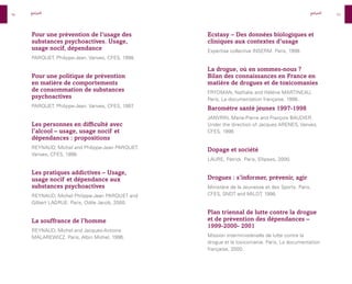 96
97
Ecstasy – Des données biologiques et
cliniques aux contextes d’usage
Expertise collective INSERM. Paris, 1998.
La drogue, où en sommes-nous ?
Bilan des connaissances en France en
matière de drogues et de toxicomanies
FRYDMAN, Nathalie and Hélène MARTINEAU.
Paris, La documentation française, 1998..
Baromètre santé jeunes 1997-1998
JANVRIN, Marie-Pierre and François BAUDIER.
Under the direction of Jacques ARENES, Vanves,
CFES, 1998.
Dopage et société
LAURE, Patrick. Paris, Ellipses, 2000.
Drogues : s’informer, prévenir, agir
Ministère de la Jeunesse et des Sports. Paris,
CFES, SNDT and MILDT, 1998.
Plan triennal de lutte contre la drogue
et de prévention des dépendances –
1999-2000- 2001
Mission interministérielle de lutte contre la
drogue et la toxicomanie. Paris, La documentation
française, 2000.
Pour une prévention de l’usage des
substances psychoactives. Usage,
usage nocif, dépendance
PARQUET, Philippe-Jean. Vanves, CFES, 1998.
Pour une politique de prévention
en matière de comportements
de consommation de substances
psychoactives
PARQUET, Philippe-Jean. Vanves, CFES, 1997
.
Les personnes en difficulté avec
l’alcool – usage, usage nocif et
dépendances : propositions
REYNAUD, Michel and Philippe-Jean PARQUET.
Vanves, CFES, 1998.
Les pratiques addictives – Usage,
usage nocif et dépendance aux
substances psychoactives
REYNAUD, Michel Philippe-Jean PARQUET and
Gilbert LAGRUE. Paris, Odile Jacob, 2000.
La souffrance de l’homme
REYNAUD, Michel and Jacques-Antoine
MALAREWICZ. Paris, Albin Michel, 1996.
‫المراجع‬ ‫المراجع‬
 