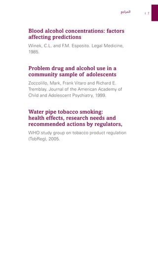 102
Blood alcohol concentrations: factors
affecting predictions
Winek, C.L. and F
.M. Esposito. Legal Medicine,
1985.
Problem drug and alcohol use in a
community sample of adolescents
Zoccolillo, Mark, Frank Vitaro and Richard E.
Tremblay. Journal of the American Academy of
Child and Adolescent Psychiatry, 1999.
Water pipe tobacco smoking:
health effects, research needs and
recommended actions by regulators,
WHO study group on tobacco product regulation
(TobReg), 2005.
‫المراجع‬
 