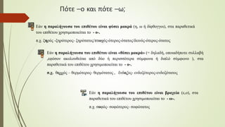 Πότε –ο και πότε –ω;
Εάν η παραλήγουσα του επιθέτου είναι φύσει μακρά (η, ω ή δίφθογγοι), στα παραθετικά
του επιθέτου χρησιμοποιείται το - ο-.
π.χ. ξηρός -ξηρότερος- ξηρότατος/πτωχός-ότερος-ότατος/δεινός-ότερος-ότατος
Εάν η παραλήγουσα του επιθέτου είναι «θέσει μακρά» (= δηλαδή, οποιαδήποτε συλλαβή
,εφόσον ακολουθείται από δύο ή περισσότερα σύμφωνα ή διπλό σύμφωνο ), στα
παραθετικά του επιθέτου χρησιμοποιείται το - ο-.
π.χ. θερμός – θερμότερος- θερμότατος , ἔνδοξος- ενδοξότερος-ενδοξότατος
Εάν η παραλήγουσα του επιθέτου είναι βραχεία (ε,ο), στα
παραθετικά του επιθέτου χρησιμοποιείται το - ω-.
π.χ. σοφός- σοφώτερος- σοφώτατος
 