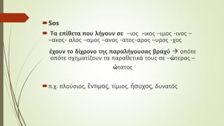 Sos
 Τα επίθετα που λήγουν σε –ιος -ικος –ιμος -ινος –
–ακος- αλος –αμος –ανος -ατος-αρος –υρος -χος
έχουν το δίχρονο της παραλήγουσας βραχύ  οπότε
οπότε σχηματίζουν τα παραθετικά τους σε –ώτερος –
ώτατος
π.χ. πλούσιος, ἔντιμος, τίμιος, ἥσυχος, δυνατός
 