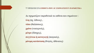 !!! ΠΡΟΣΟΧΗ ΣΤΑ ΕΠΙΘΕΤΑ ΠΟΥ ΔΕ ΣΧΗΜΑΤΙΖΟΥΝ ΠΑΡΑΘΕΤΙΚΑ
Δε σχηματίζουν παραθετικά τα επίθετα που σημαίνουν :
ύλη (πχ. λίθινος) ,
τόπο (θαλάσσιος),
χρόνο (νυκτερινός),
μέτρο (δίπηχυς),
συγγένεια ή καταγωγή (πατρικός),
μόνιμη κατάσταση (θνητός, ἀθάνατος)
 