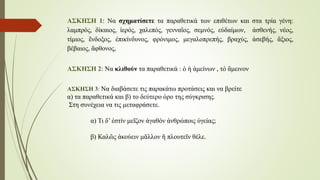 ΑΣΚΗΣΗ 1: Να σχηματίσετε τα παραθετικά των επιθέτων και στα τρία γένη:
λαμπρός, δίκαιος, ἱερός, χαλεπός, γενναῖος, σεμνός, εὐδαίμων, ἀσθενής, νέος,
τίμιος, ἒνδοξος, ἐπικίνδυνος, φρόνιμος, μεγαλοπρεπής, βραχύς, ἀσεβής, ἂξιος,
βέβαιος, ἂφθονος,
ΑΣΚΗΣΗ 2: Να κλιθούν τα παραθετικά : ὁ ἡ ἀμείνων , τὀ ἂμεινον
ΑΣΚΗΣΗ 3: Να διαβάσετε τις παρακάτω προτάσεις και να βρείτε
α) τα παραθετικά και β) το δεύτερο όρο της σύγκρισης.
Στη συνέχεια να τις μεταφράσετε.
α) Τι δ’ ἐστίν μεῖζον ἀγαθόν ἀνθρώποις ὑγείας;
β) Καλῶς ἀκούειν μᾶλλον ἢ πλουτεῖν θέλε.
 