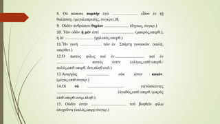 8. Οὐ πώποτε πομπήν ἐγώ ………………. εἶδον ἐν τῇ
θαλάσσῃ. (μεγαλοπρεπής, συγκριτ.)9.
9. Οὐδέν ἀνθρώπου θηρίον ........................ (ἂγριος, συγκρ.)
10. Τῶν οδῶν ἡ μέν ἐστί ................................ (μακρός,υπερθ.),
ἡ δέ ........................... (χαλεπός,υπερθ.)
11.Ἦν γυνή ……………. τῶν ἐν Σπάρτῃ γυναικῶν. (καλή,
υπερθετ.)
12.Ὁ πιστός φίλος καί ἐν............................. καί ἐν
.......................... πιστός ἐστίν. (ολίγος,επίθ.υπερθ./
πολύς,επιθ.υπερθ. δοτ,πληθ.ουδ.)
13.Αναρχίας ...................... οὐκ ἐστιν κακόν.
(μέγας,επιθ.συγκρ.)
14.Οἱ τά ................................... γιγνώσκοντες
................................... (ἀγαθός,επιθ.υπερθ./μικρός
επιθ.υπερθ.ονομ.πληθ.)
15. Οὐδέν ἐστίν .................................. τοῦ βοηθεῖν φίλῳ
ἀτυχοῦντι (καλός,επιρρ.συγκρ.)
 