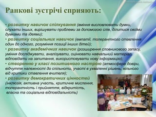 • розвитку навичок спілкування (вміння висловлювати думки,
слухати інших, вирішувати проблеми за допомогою слів, ділитися своїми
думками та ідеями);
• розвитку соціальних навичок (емпатії, толерантного ставлення
один до одного, розуміння позиції інших дітей);
• розвитку академічних навичок (розширення словникового запасу,
уміння досліджувати, аналізувати, оцінювати навчальний матеріал,
відповідати на запитання, використовувати нову інформацію);
• створенню у класі позитивного настрою (атмосфера довіри,
відчуття належності до спільноти, участі в ухваленні рішень, вільного
від критики ставлення вчителя);
• розвитку демократичних цінностей
(інклюзія, активна участь, критичне мислення,
толерантність і прийняття, відкритість,
власна та соціальна відповідальність)
Ранкові зустрічі сприяють:
 