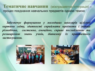Забезпечує формування у молодших школярів цілісної
картини світу, здатності сприймати предмети і явища
різнобічно, системно, емоційно, сприяє поглибленню та
розширенню знань учнів, діапазону їх практичного
застосування.
Тематичне навчання (міжпредметна інтеграція) –
процес поєднання навчальних предметів однією темою
 