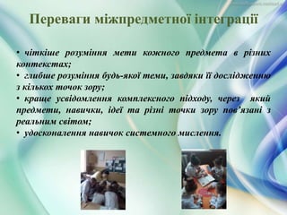 • чіткіше розуміння мети кожного предмета в різних
контекстах;
• глибше розуміння будь-якої теми, завдяки її дослідженню
з кількох точок зору;
• краще усвідомлення комплексного підходу, через який
предмети, навички, ідеї та різні точки зору пов’язані з
реальним світом;
• удосконалення навичок системного мислення.
Переваги міжпредметної інтеграції
 