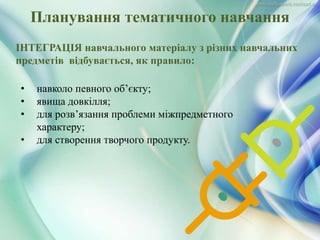 • навколо певного об’єкту;
• явища довкілля;
• для розв’язання проблеми міжпредметного
характеру;
• для створення творчого продукту.
Планування тематичного навчання
ІНТЕГРАЦІЯ навчального матеріалу з різних навчальних
предметів відбувається, як правило:
 