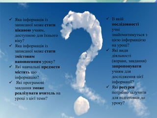  Яка інформація із
записаної може стати
цікавою учням,
доступною для їхнього
віку?
 Яка інформація із
записаної може стати
змістовим
наповненням уроку?
 Які навчальні предмети
містять цю
інформацію?
 Які програмові
завдання зможе
реалізувати вчитель на
уроці з цієї теми?
 В якій
послідовності
учні
знайомитимуться з
цією інформацією
на уроці?
 Які види
діяльності
(вправи, завдання)
запропонувати
учням для
дослідження цієї
інформації?
 Які ресурси
потрібно залучити
для підготовки до
уроку?
 