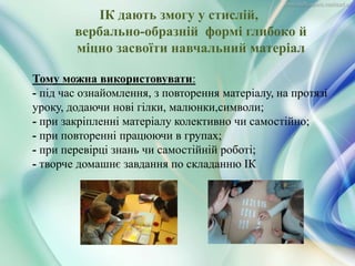 ІК дають змогу у стислій,
вербально-образній формі глибоко й
міцно засвоїти навчальний матеріал
Тому можна використовувати:
- під час ознайомлення, з повторення матеріалу, на протязі
уроку, додаючи нові гілки, малюнки,символи;
- при закріпленні матеріалу колективно чи самостійно;
- при повторенні працюючи в групах;
- при перевірці знань чи самостійній роботі;
- творче домашнє завдання по складанню ІК
 