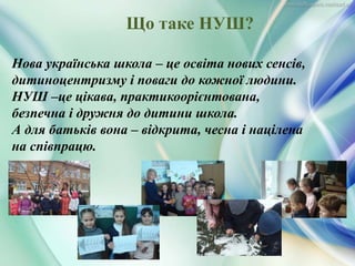 Нова українська школа – це освіта нових сенсів,
дитиноцентризму і поваги до кожної людини.
НУШ –це цікава, практикоорієнтована,
безпечна і дружня до дитини школа.
А для батьків вона – відкрита, чесна і націлена
на співпрацю.
Що таке НУШ?
 