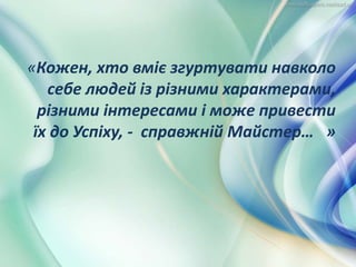 «Кожен, хто вміє згуртувати навколо
себе людей із різними характерами,
різними інтересами і може привести
їх до Успіху, - справжній Майстер… »
 