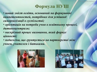 • новий зміст освіти, оснований на формуванні
компетентностей, потрібних для успішної
самореалізації в суспільстві;
• орієнтація на потреби учня в освітньому процесі,
дитиноцентризм;
• наскрізний процес виховання, який формує
цінності;
• педагогіка, що грунтується на партнерстві між
учнем, учителем і батьками.
Формула НУШ
 
