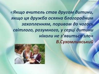 «Якщо вчитель став другом дитини,
якщо ця дружба осяяна благородним
захопленням, поривом до чогось
світлого, розумного, у серці дитини
ніколи не з’явиться зло»
В.Сухомлинський
 