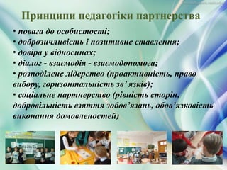 Принципи педагогіки партнерства
• повага до особистості;
• доброзичливість і позитивне ставлення;
• довіра у відносинах;
• діалог - взаємодія - взаємодопомога;
• розподілене лідерство (проактивність, право
вибору, горизонтальність зв’ язків);
• соціальне партнерство (рівність сторін,
добровільність взяття зобов’язань, обов’язковість
виконання домовленостей)
 