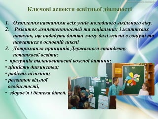 1. Охоплення навчанням всіх учнів молодшого шкільного віку.
2. Розвиток компетентностей та соціальних і життєвих
навичок, що нададуть дитині змогу далі жити в соціумі та
навчатися в основній школі.
3. Дотримання принципів Державного стандарту
початкової освіти:
• презумція талановитості кожної дитини;
• цінність дитинства;
• радість пізнання;
• розвиток вільної
особистості;
• здоров’я і безпека дітей.
Ключові аспекти освітньої діяльності
 