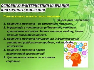 П’ять важливих аспектів такого мислення
(за Девідом Клустером):
1. Критичне мислення – це самостійне мислення.
2. Інформація є початковим (відправним) пунктом
критичного мислення. Знання мотивує людину, і вона
починає мислити критично.
3. Критичне мислення починається із формулювання
запитань і усвідомлення проблем, які необхідно
розв’язати.
4. Критичне мислення прагне
переконливої аргументації.
5. Критичне мислення – це мислення
соціальне.
ОСНОВНІ ХАРАКТЕРИСТИКИ НАВЧАННЯ
КРИТИЧНОГО МИСЛЕННЯ
 