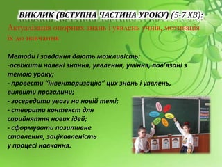 ВИКЛИК (ВСТУПНА ЧАСТИНА УРОКУ) (5-7 ХВ):
Актуалізація опорних знань і уявлень учнів, мотивація
їх до навчання.
Методи і завдання дають можливість:
-освіжити наявні знання, уявлення, уміння, пов’язані з
темою уроку;
- провести “інвентаризацію” цих знань і уявлень,
виявити прогалини;
- зосередити увагу на новій темі;
- створити контекст для
сприйняття нових ідей;
- сформувати позитивне
ставлення, зацікавленість
у процесі навчання.
 