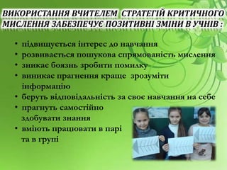 ВИКОРИСТАННЯ ВЧИТЕЛЕМ СТРАТЕГІЙ КРИТИЧНОГО
МИСЛЕННЯ ЗАБЕЗПЕЧУЄ ПОЗИТИВНІ ЗМІНИ В УЧНІВ :
• підвищується інтерес до навчання
• розвивається пошукова спрямованість мислення
• зникає боязнь зробити помилку
• виникає прагнення краще зрозуміти
інформацію
• беруть відповідальність за своє навчання на себе
• прагнуть самостійно
здобувати знання
• вміють працювати в парі
та в групі
 