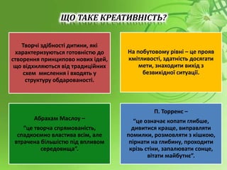 Творчі здібності дитини, які
характеризуються готовністю до
створення принципово нових ідей,
що відхиляються від традиційних
схем мислення і входять у
структуру обдарованості.
На побутовому рівні – це прояв
кмітливості, здатність досягати
мети, знаходити вихід з
безвихідної ситуації.
Абрахам Маслоу –
“це творча спрямованість,
спадкоємно властива всім, але
втрачена більшістю під впливом
середовища”.
П. Торренс –
“це означає копати глибше,
дивитися краще, виправляти
помилки, розмовляти з кішкою,
пірнати на глибину, проходити
крізь стіни, запалювати сонце,
вітати майбутнє”.
ЩО ТАКЕ КРЕАТИВНІСТЬ?
 