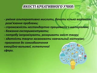 ЯКОСТІ КРЕАТИВНОГО УЧНЯ:
- уміння альтернативно мислити, бачити кілька варіантів
розв’язання проблеми;
- спроможність нестандартно працювати з матеріалом;
- бажання експериментувати;
- потребу імпровізувати, розкривати зміст твору;
- здатність творчо засвоювати навчальний матеріал;
-прагнення до самозбагачення
емоційно-вольової, естетичної
сфери.
 
