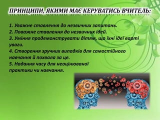 ПРИНЦИПИ, ЯКИМИ МАЄ КЕРУВАТИСЬ ВЧИТЕЛЬ:
1. Уважне ставлення до незвичних запитань.
2. Поважне ставлення до незвичних ідей.
3. Уміння продемонструвати дітям, що їхні ідеї варті
уваги.
4. Створення зручних випадків для самостійного
навчання й похвала за це.
5. Надання часу для неоцінюваної
практики чи навчання.
 