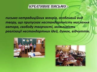 КРЕАТИВНЕ ПИСЬМО -
письмо нетрадиційних жанрів, особливий вид
твору, що припускає нестандартність мислення
автора, свободу творчості, можливість
реалізації нестандартних ідей, думок, відчуттів.
 