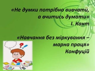 «Не думки потрібно вивчати,
а вчитись думати»
І. Кант
«Навчання без міркування –
марна праця»
Конфуцій
 