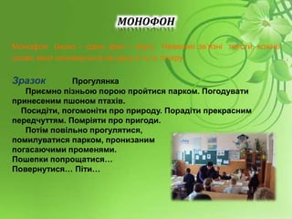 МОНОФОН
Монофон (моно – один, фон – звук). Невеликі зв’язні тексти, кожне
слово яких починається на одну й ту ж літеру.
Зразок Прогулянка
Приємно пізньою порою пройтися парком. Погодувати
принесеним пшоном птахів.
Посидіти, погомоніти про природу. Порадіти прекрасним
передчуттям. Помріяти про пригоди.
Потім повільно прогулятися,
помилуватися парком, пронизаним
погасаючими променями.
Пошепки попрощатися…
Повернутися… Піти…
 