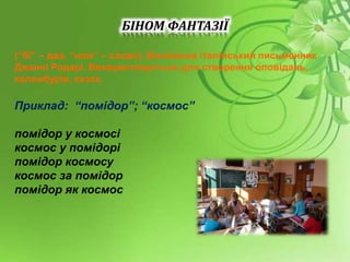 БІНОМ ФАНТАЗІЇ
(“бі” – два, “ном” – слово). Винайшов італійський письменник
Джанні Родарі. Використовується для створення оповідань,
каламбурів, казок.
Приклад: “помідор”; “космос”
помідор у космосі
космос у помідорі
помідор космосу
космос за помідор
помідор як космос
 