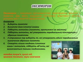 ОКСИМОРОН
Оксиморон – поєднання протилежностей, перетворення звичного у
незвичне. Дає змогу, поєднуючи протилежні властивості об’єкта,
розкрити зміст поняття парадоксально.
Алгоритм
1. Виберіть поняття
2. Визначте його істотні ознаки
3. Підберіть антоніми (поняття, протилежні за змістом)
4. Підберіть антоніми, які утворюють парадоксальну конструкцію з
обраним поняттям
5. З отриманих пар виберіть ті, які утворюють вдале парадоксальне
визначення обраного поняття.
6. Створіть кілька поєднань істотних
ознак і антонімів, підберіть об’єкти, які
визначаються такими поєднаннями.
холодне полум’я, сухий лід,
крижана посмішка, звуки мовчання
 