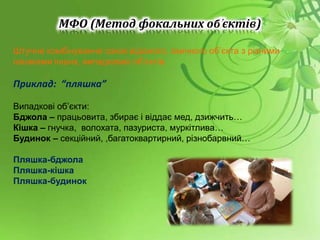 МФО (Метод фокальних об’єктів)
Штучне комбінування ознак відомого, звичного об’єкта з різними
ознаками інших, випадкових об’єктів.
Приклад: “пляшка”
Випадкові об’єкти:
Бджола – працьовита, збирає і віддає мед, дзижчить…
Кішка – гнучка, волохата, пазуриста, муркітлива…
Будинок – секційний, ,багатоквартирний, різнобарвний…
Пляшка-бджола
Пляшка-кішка
Пляшка-будинок
 