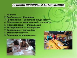 ОСНОВНІ ПРИЙОМИ ФАНТАЗУВАННЯ:
1. Навпаки
2. Дроблення — об’єднання
3. Прискорення — уповільнення дії (факту)
4. Збільшення — зменшення об’єкта (факту)
5. Універсалізація — спеціалізація
6. Безперервність — квантування
7. Динамізація — статичність
8. Зміна властивостей
9. Винесення — привнесення
 