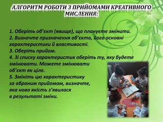 АЛГОРИТМ РОБОТИ З ПРИЙОМАМИ КРЕАТИВНОГО
МИСЛЕННЯ:
1. Оберіть об’єкт (явище), що плануєте змінити.
2. Визначте призначення об’єкта, його основні
характеристики й властивості.
3. Оберіть прийом.
4. Зі списку характеристик оберіть ту, яку будете
змінювати. Можете змінювати
об’єкт як ціле.
5. Змініть цю характеристику
за обраним прийомом, визначте,
яка нова якість з’явилася
в результаті зміни.
 