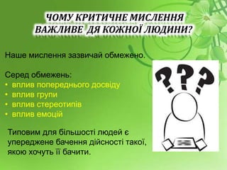 Наше мислення зазвичай обмежено.
Серед обмежень:
• вплив попереднього досвіду
• вплив групи
• вплив стереотипів
• вплив емоцій
Типовим для більшості людей є
упереджене бачення дійсності такої,
якою хочуть її бачити.
ЧОМУ КРИТИЧНЕ МИСЛЕННЯ
ВАЖЛИВЕ ДЯ КОЖНОЇ ЛЮДИНИ?
 