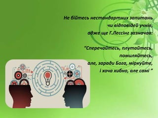 Не бійтесь нестандартних запитань
чи відповідей учнів,
адже ще Г.Лессінг зазначав:
“Сперечайтесь, плутайтесь,
помиляйтесь,
але, заради Бога, міркуйте,
і хоча хибно, але самі ”
 
