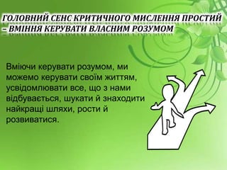 Вміючи керувати розумом, ми
можемо керувати своїм життям,
усвідомлювати все, що з нами
відбувається, шукати й знаходити
найкращі шляхи, рости й
розвиватися.
ГОЛОВНИЙ СЕНС КРИТИЧНОГО МИСЛЕННЯ ПРОСТИЙ
– ВМІННЯ КЕРУВАТИ ВЛАСНИМ РОЗУМОМ
 