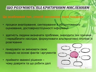 Це особливий тип, спосіб мислення, який поєднує:
• процеси аналізування, синтезування й обґрунтованого
оцінювання, достовірності/цінності інформації
• здатність людини визначати проблеми, знаходити їхні причини
і передбачити наслідки, формулювати альтернативні гіпотези їх
розв’язання
• генерувати чи змінювати свою
позицію на основі фактів і аргументів
• приймати зважені рішення –
чому довіряти та що робити далі
ЩО РОЗУМІЮТЬ ПІД КРИТИЧНИМ МИСЛЕННЯМ
 