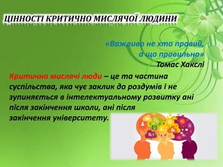 «Важливо не хто правий,
а що правильно»
Томас Хакслі
Критично мислячі люди – це та частина
суспільства, яка чує заклик до роздумів і не
зупиняється в інтелектуальному розвитку ані
після закінчення школи, ані після
закінчення університету.
ЦІННОСТІ КРИТИЧНО МИСЛЯЧОЇ ЛЮДИНИ
 