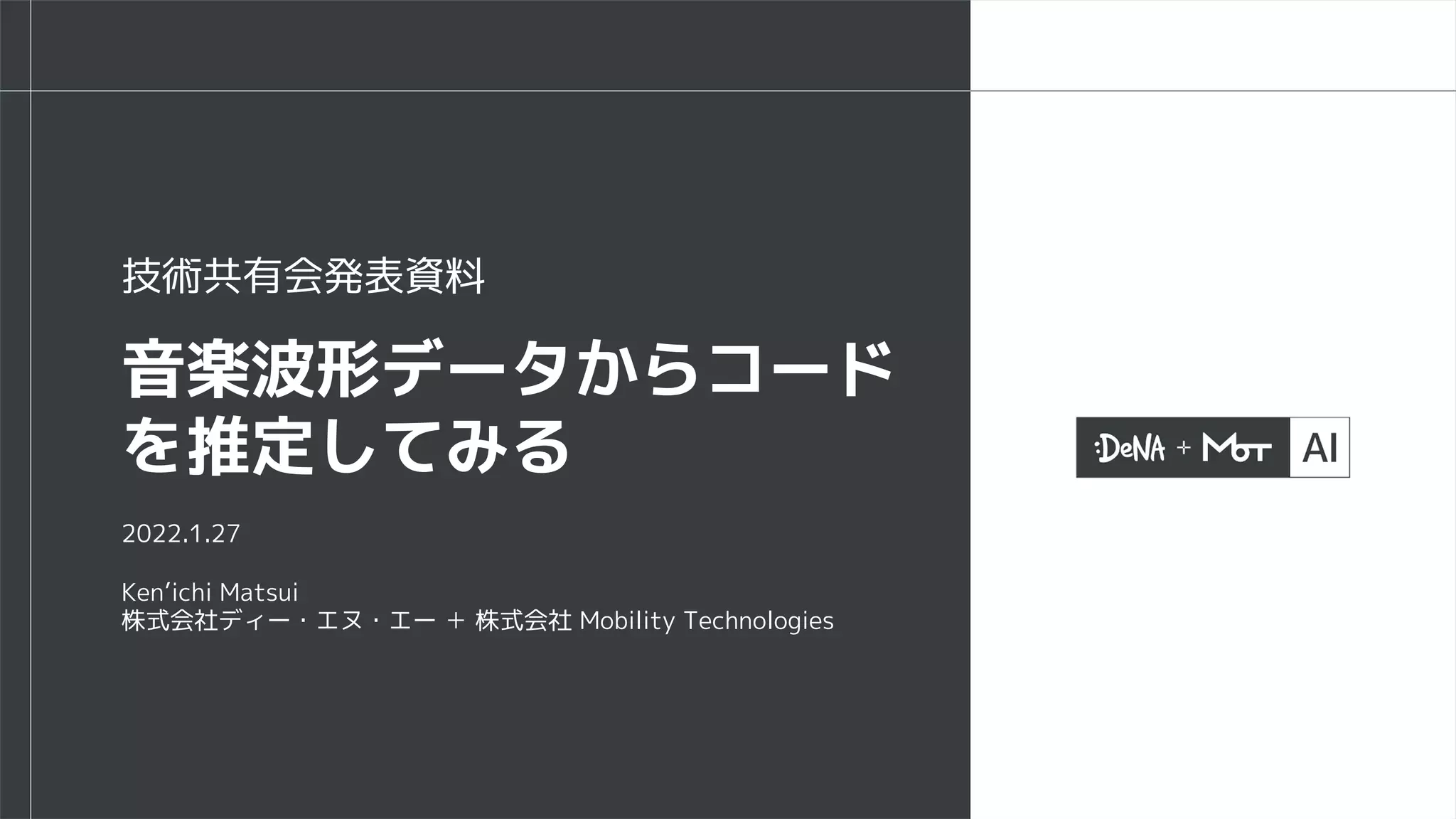 2022.1.27
Ken’ichi Matsui
株式会社ディー・エヌ・エー ＋ 株式会社 Mobility Technologies
音楽波形データからコード
を推定してみる
技術共有会発表資料
 