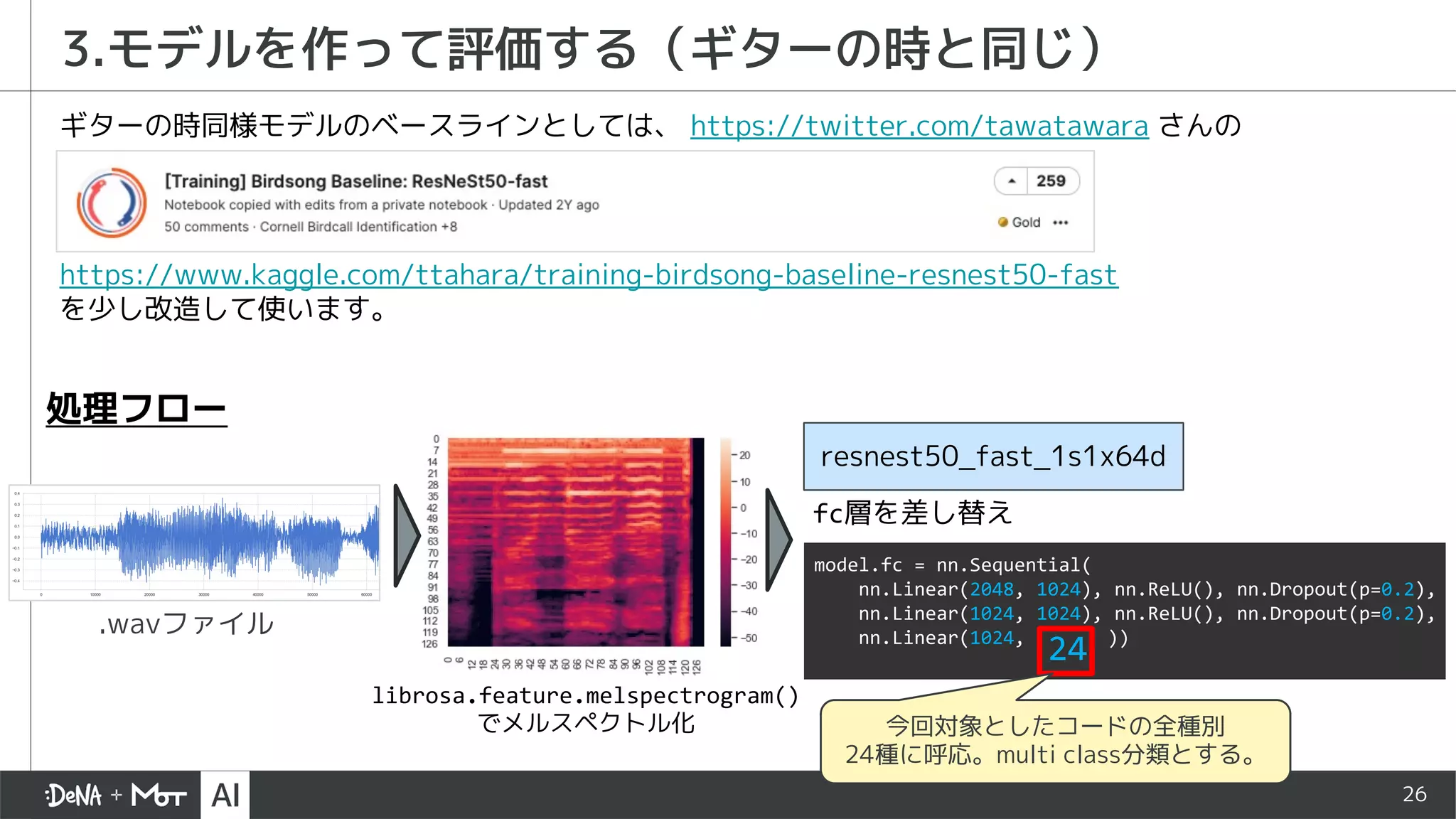 26
3.モデルを作って評価する（ギターの時と同じ）
https://www.kaggle.com/ttahara/training-birdsong-baseline-resnest50-fast
を少し改造して使います。
ギターの時同様モデルのベースラインとしては、 https://twitter.com/tawatawara さんの
.wavファイル
librosa.feature.melspectrogram()
でメルスペクトル化
resnest50_fast_1s1x64d
処理フロー
model.fc = nn.Sequential(
nn.Linear(2048, 1024), nn.ReLU(), nn.Dropout(p=0.2),
nn.Linear(1024, 1024), nn.ReLU(), nn.Dropout(p=0.2),
nn.Linear(1024,
24 ))
今回対象としたコードの全種別
24種に呼応。multi class分類とする。
fc層を差し替え
 