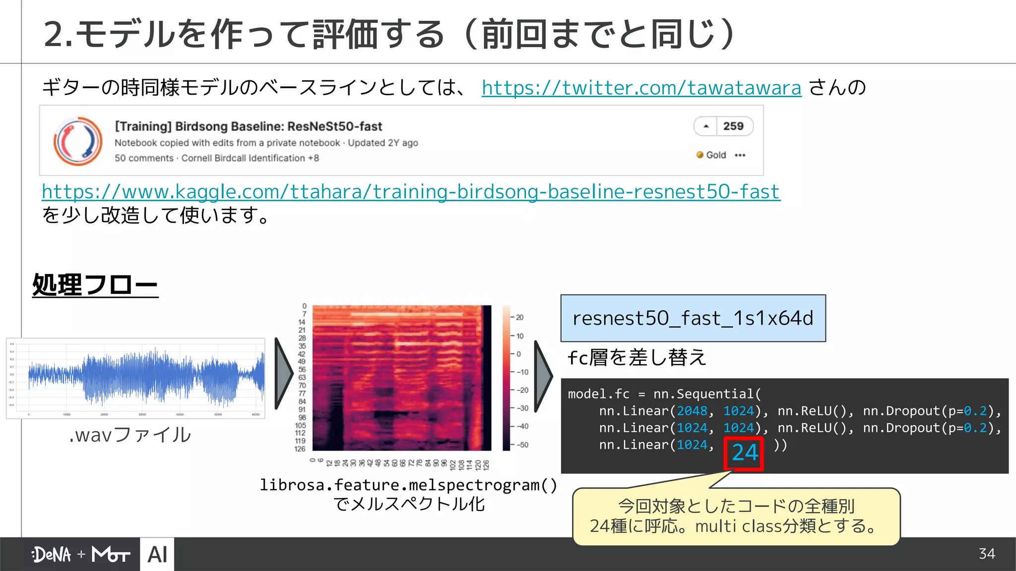 34
2.モデルを作って評価する（前回までと同じ）
https://www.kaggle.com/ttahara/training-birdsong-baseline-resnest50-fast
を少し改造して使います。
ギターの時同様モデルのベースラインとしては、 https://twitter.com/tawatawara さんの
.wavファイル
librosa.feature.melspectrogram()
でメルスペクトル化
resnest50_fast_1s1x64d
処理フロー
model.fc = nn.Sequential(
nn.Linear(2048, 1024), nn.ReLU(), nn.Dropout(p=0.2),
nn.Linear(1024, 1024), nn.ReLU(), nn.Dropout(p=0.2),
nn.Linear(1024,
24 ))
今回対象としたコードの全種別
24種に呼応。multi class分類とする。
fc層を差し替え
 