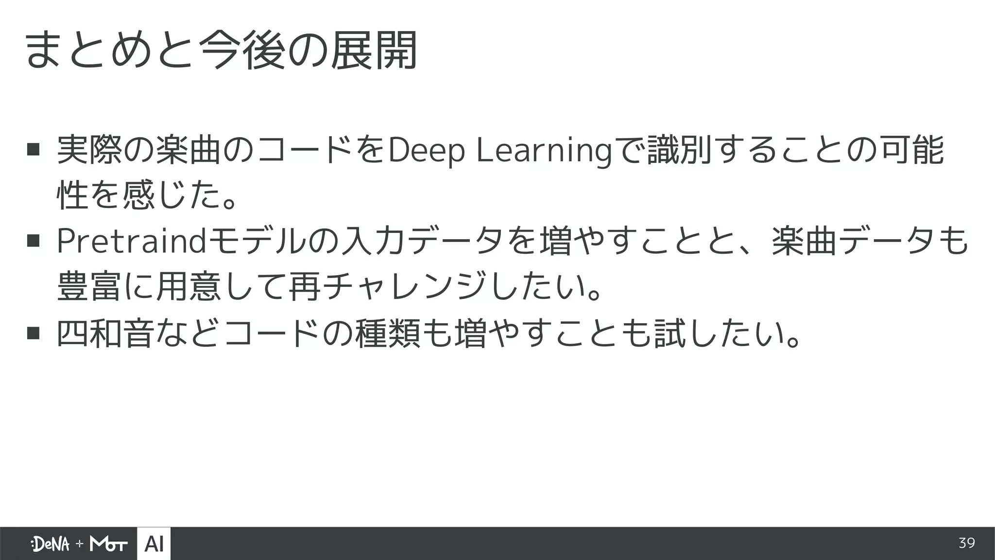 39
まとめと今後の展開
▪ 実際の楽曲のコードをDeep Learningで識別することの可能
性を感じた。
▪ Pretraindモデルの入力データを増やすことと、楽曲データも
豊富に用意して再チャレンジしたい。
▪ 四和音などコードの種類も増やすことも試したい。
 