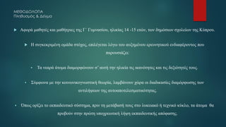 ΜΕΘΟΔΟΛΟΓΙΑ
Πληθυσμός & Δείγμα
 Αφορά μαθητές και μαθήτριες της Γ΄ Γυμνασίου, ηλικίας 14 -15 ετών, των δημόσιων σχολείων της Κύπρου.
 Η συγκεκριμένη ομάδα στόχος, επιλέγεται λόγω του αυξημένου ερευνητικού ενδιαφέροντος που
παρουσιάζει:
▪ Τα νεαρά άτομα διαμορφώνουν σ’ αυτή την ηλικία τις ικανότητες και τις δεξιότητές τους.
▪ Σύμφωνα με την κοινωνικογνωστική θεωρία, λαμβάνουν χώρα οι διαδικασίες διαμόρφωσης των
αντιλήψεων της αυτοαποτελεσματικότητας.
▪ Όπως ορίζει το εκπαιδευτικό σύστημα, πριν τη μετάβασή τους στο λυκειακό ή τεχνικό κύκλο, τα άτομα θα
προβούν στην πρώτη υποχρεωτική λήψη εκπαιδευτικής απόφασης.
 