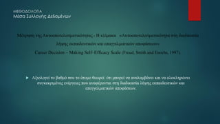 ΜΕΘΟΔΟΛΟΓΙΑ
Μέσα Συλλογής Δεδομένων
Μέτρηση της Αυτοαποτελεσματικότητας - Η κλίμακα «Aυτοαποτελεσματικότητα στη διαδικασία
λήψης εκπαιδευτικών και επαγγελματικών αποφάσεων»
Career Decision – Making Self–Efficacy Scale (Froud, Smith and Enochs, 1997).
 Αξιολογεί το βαθμό που το άτομο θεωρεί ότι μπορεί να αναλαμβάνει και να ολοκληρώνει
συγκεκριμένες ενέργειες που αναφέρονται στη διαδικασία λήψης εκπαιδευτικών και
επαγγελματικών αποφάσεων.
 