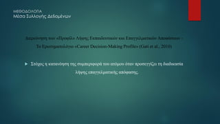 ΜΕΘΟΔΟΛΟΓΙΑ
Μέσα Συλλογής Δεδομένων
Διερεύνηση των «Προφίλ» Λήψης Εκπαιδευτικών και Επαγγελματικών Αποφάσεων -
Το Ερωτηματολόγιο «Career Decision-Making Profile» (Gati et al., 2010)
 Στόχος η κατανόηση της συμπεριφορά του ατόμου όταν προσεγγίζει τη διαδικασία
λήψης επαγγελματικής απόφασης.
 